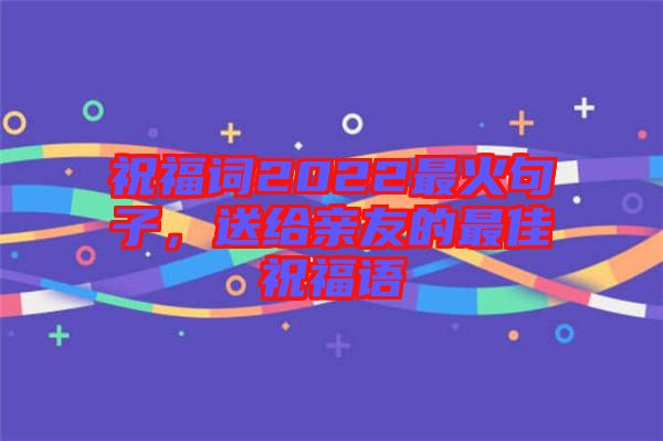 祝福詞2022最火句子，送給親友的最佳祝福語(yǔ)