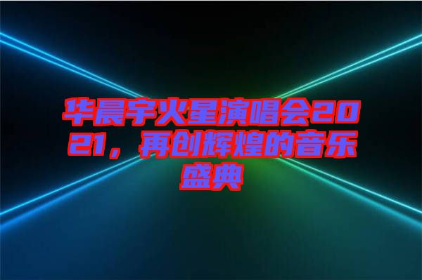 華晨宇火星演唱會(huì)2021，再創(chuàng)輝煌的音樂盛典