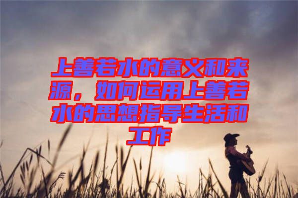 上善若水的意義和來源，如何運(yùn)用上善若水的思想指導(dǎo)生活和工作