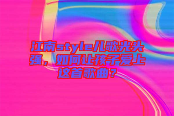 江南style兒歌光頭強，如何讓孩子愛上這首歌曲？