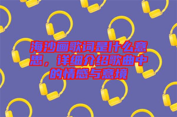 海沙畫歌詞是什么意思，詳細介紹歌曲中的情感與意境