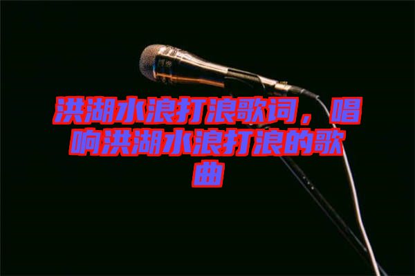 洪湖水浪打浪歌詞，唱響洪湖水浪打浪的歌曲