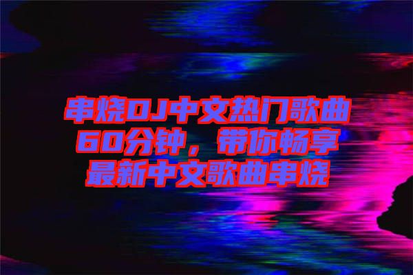 串燒DJ中文熱門歌曲60分鐘，帶你暢享最新中文歌曲串燒