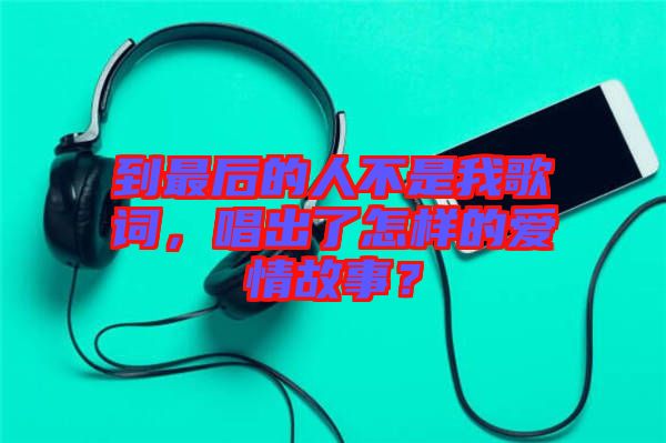 到最后的人不是我歌詞，唱出了怎樣的愛情故事？