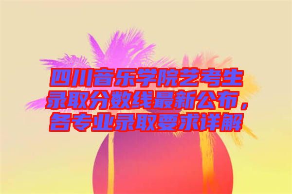 四川音樂(lè)學(xué)院藝考生錄取分?jǐn)?shù)線最新公布，各專業(yè)錄取要求詳解