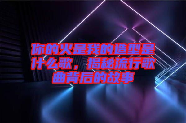 你的火是我的造型是什么歌，揭秘流行歌曲背后的故事