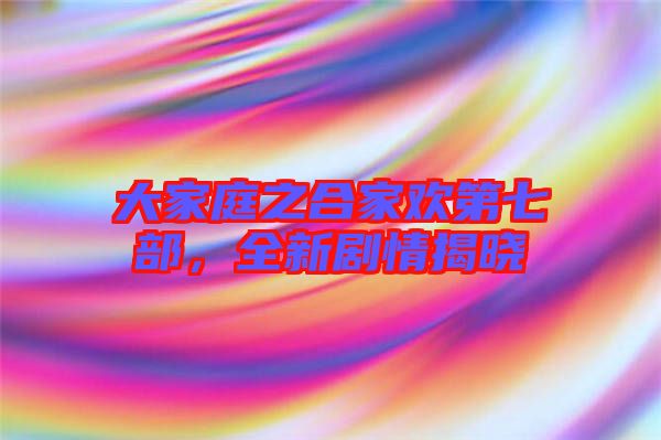 大家庭之合家歡第七部，全新劇情揭曉