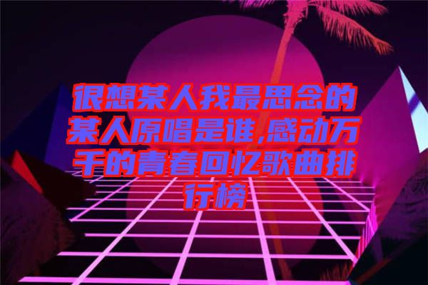 很想某人我最思念的某人原唱是誰,感動(dòng)萬千的青春回憶歌曲排行榜