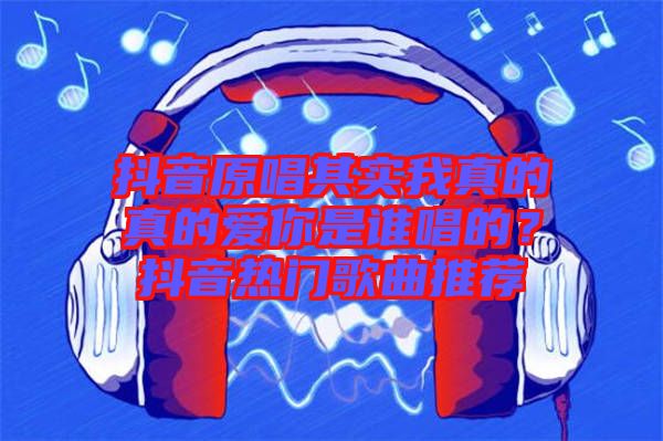 抖音原唱其實我真的真的愛你是誰唱的？抖音熱門歌曲推薦