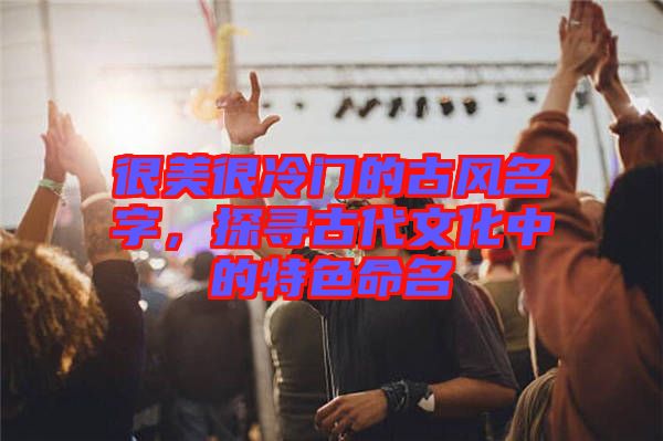 很美很冷門的古風名字，探尋古代文化中的特色命名