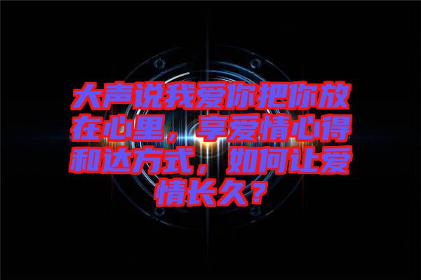 大聲說我愛你把你放在心里，享愛情心得和達方式，如何讓愛情長久？