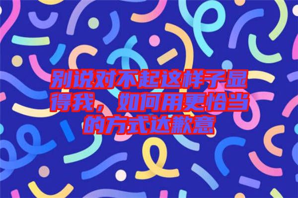 別說對不起這樣子顯得我，如何用更恰當(dāng)?shù)姆绞竭_(dá)歉意