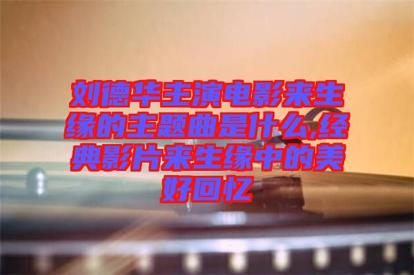 劉德華主演電影來(lái)生緣的主題曲是什么,經(jīng)典影片來(lái)生緣中的美好回憶