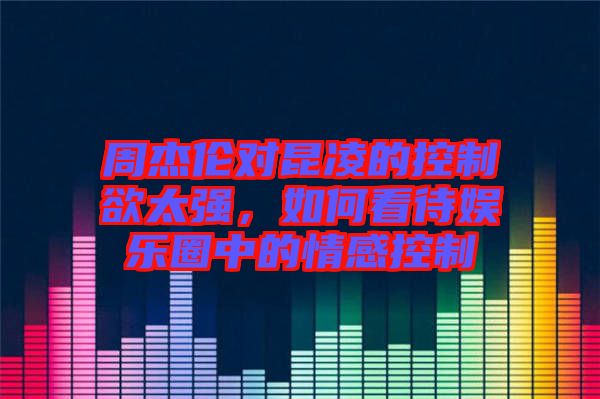 周杰倫對昆凌的控制欲太強(qiáng)，如何看待娛樂圈中的情感控制