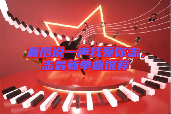 最后說一聲我愛你志，志最新單曲推薦