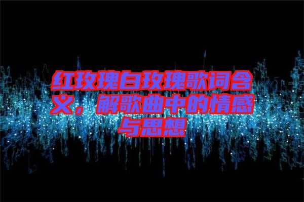 紅玫瑰白玫瑰歌詞含義，解歌曲中的情感與思想