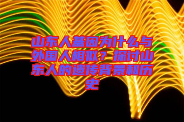 山東人基因?yàn)槭裁磁c外國(guó)人相似？探討山東人的遺傳背景和歷史