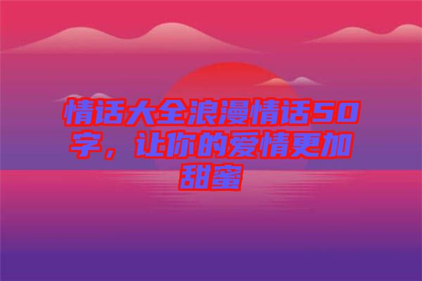 情話大全浪漫情話50字，讓你的愛情更加甜蜜