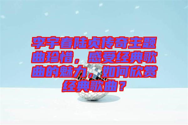 李宇春陸貞傳奇主題曲珍惜，感受經(jīng)典歌曲的魅力，如何欣賞經(jīng)典歌曲？