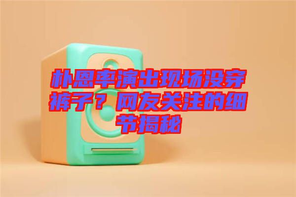 樸恩率演出現(xiàn)場(chǎng)沒穿褲子？網(wǎng)友關(guān)注的細(xì)節(jié)揭秘