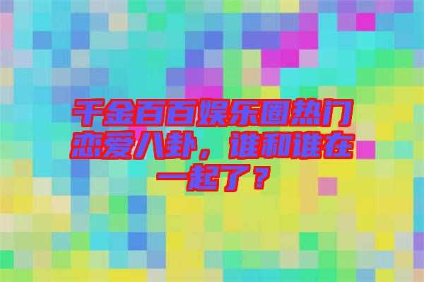 千金百百娛樂(lè)圈熱門戀愛(ài)八卦，誰(shuí)和誰(shuí)在一起了？