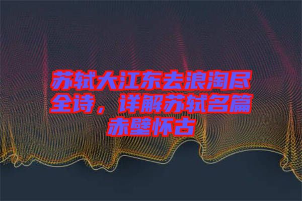 蘇軾大江東去浪淘盡全詩，詳解蘇軾名篇赤壁懷古