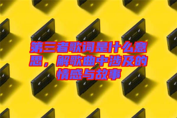 第三者歌詞是什么意思，解歌曲中涉及的情感與故事