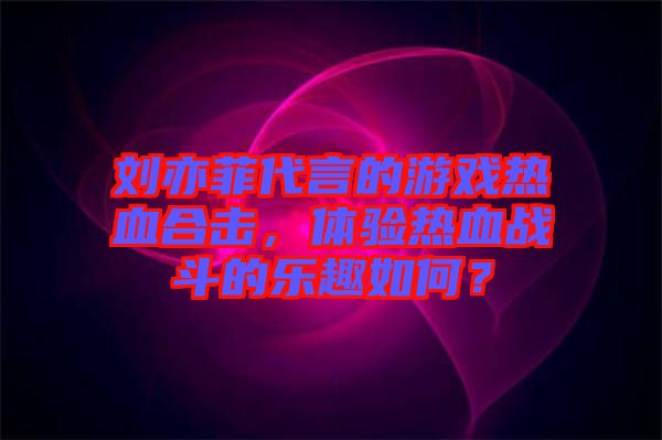 劉亦菲代言的游戲熱血合擊，體驗(yàn)熱血戰(zhàn)斗的樂趣如何？