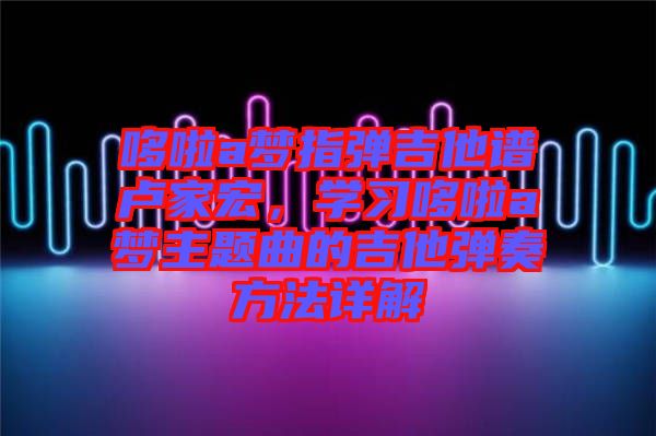 哆啦a夢(mèng)指彈吉他譜盧家宏，學(xué)習(xí)哆啦a夢(mèng)主題曲的吉他彈奏方法詳解