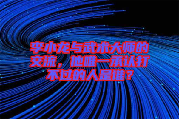 李小龍與武術大師的交流，他唯一承認打不過的人是誰？