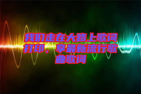 我們走在大路上歌詞打印，享最新流行歌曲歌詞