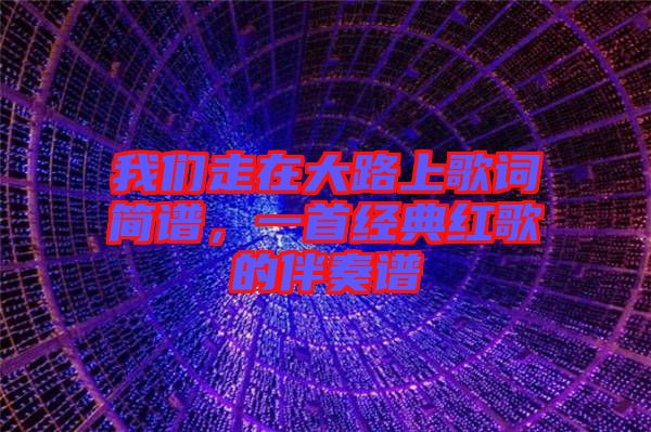 我們走在大路上歌詞簡譜，一首經(jīng)典紅歌的伴奏譜