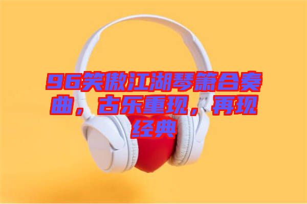 96笑傲江湖琴簫合奏曲，古樂重現(xiàn)，再現(xiàn)經典