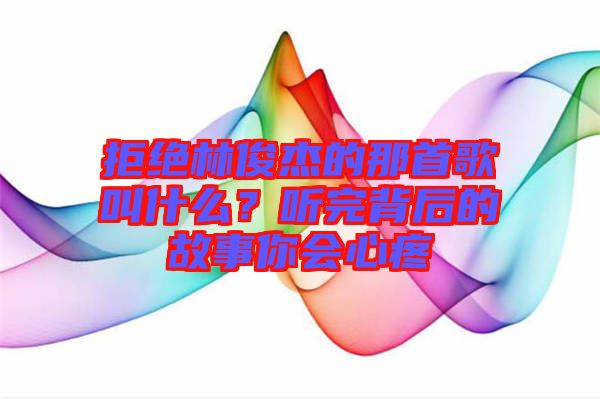 拒絕林俊杰的那首歌叫什么？聽完背后的故事你會心疼