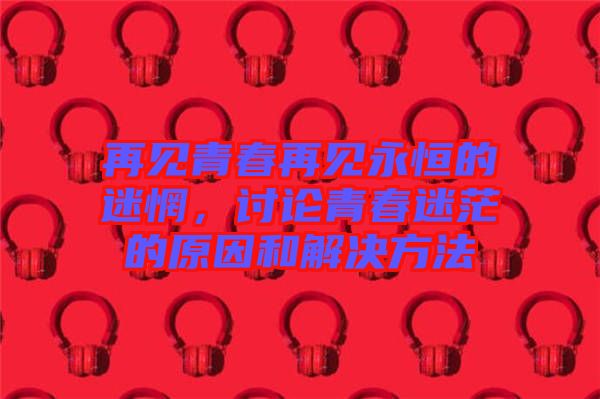 再見青春再見永恒的迷惘，討論青春迷茫的原因和解決方法