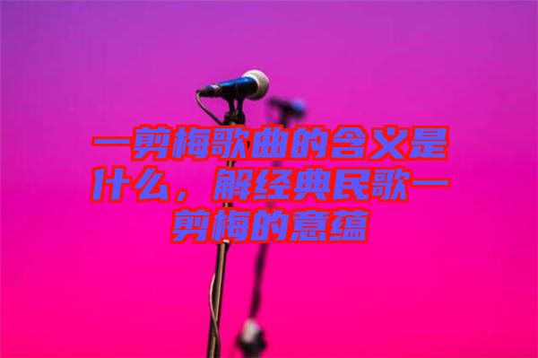 一剪梅歌曲的含義是什么，解經(jīng)典民歌一剪梅的意蘊