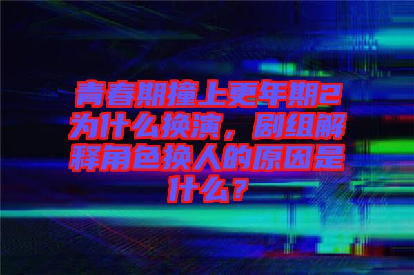 青春期撞上更年期2為什么換演，劇組解釋角色換人的原因是什么？