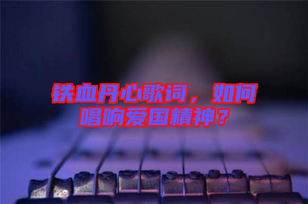 鐵血丹心歌詞，如何唱響愛國精神？