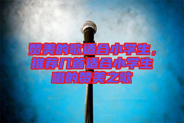 贊美的歌適合小學生，推薦幾首適合小學生唱的贊美之歌