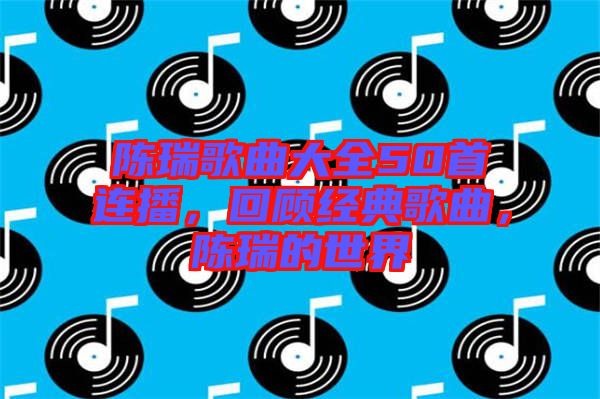 陳瑞歌曲大全50首連播，回顧經典歌曲，陳瑞的世界