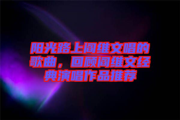 陽(yáng)光路上閻維文唱的歌曲，回顧閻維文經(jīng)典演唱作品推薦