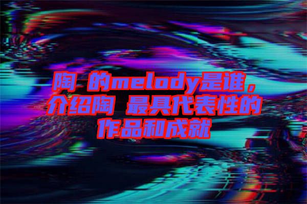 陶喆的melody是誰(shuí)，介紹陶喆最具代表性的作品和成就