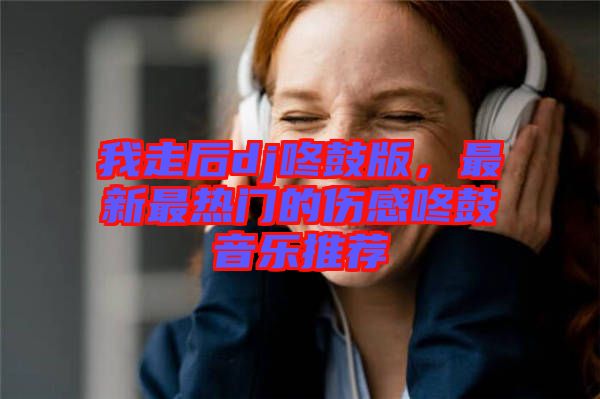 我走后dj咚鼓版，最新最熱門的傷感咚鼓音樂推薦