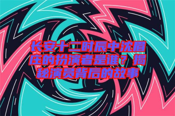 長安十二時辰中沈眉莊的扮演者是誰？揭秘演員背后的故事