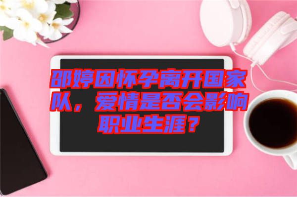 邵婷因懷孕離開國家隊(duì)，愛情是否會(huì)影響職業(yè)生涯？