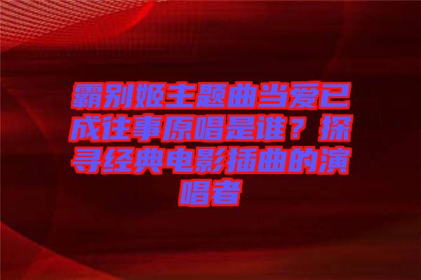 霸別姬主題曲當(dāng)愛(ài)已成往事原唱是誰(shuí)？探尋經(jīng)典電影插曲的演唱者