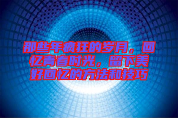 那些年瘋狂的歲月，回憶青春時光，留下美好回憶的方法和技巧