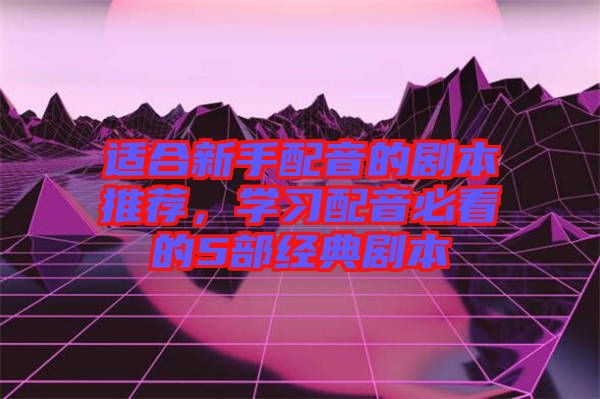 適合新手配音的劇本推薦，學習配音必看的5部經典劇本