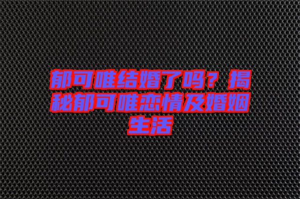 郁可唯結婚了嗎？揭秘郁可唯戀情及婚姻生活