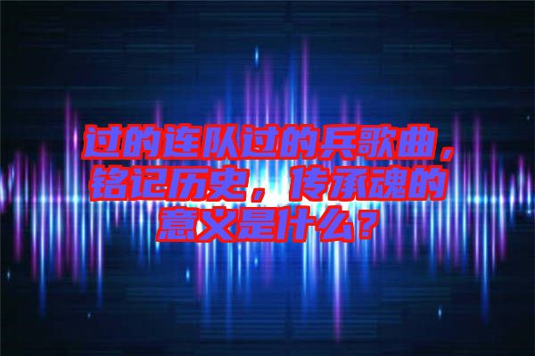 過的連隊(duì)過的兵歌曲，銘記歷史，傳承魂的意義是什么？